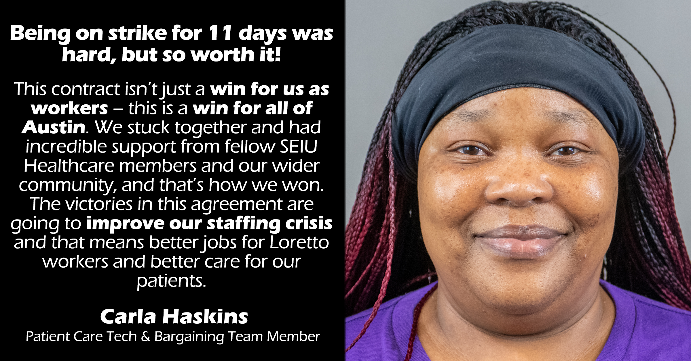 “Being on strike for 11 days was hard, but so worth it! This contract isn’t just a win for us as workers – this is a win for all of Austin. We stuck together and had incredible support from fellow SEIU Healthcare members and our wider community, and that’s how we won. The victories in this agreement are going to improve our staffing crisis and that means better jobs for Loretto workers and better care for our patients.”  

Carla Haskins 
Loretto PCT & Bargaining Team Member 
