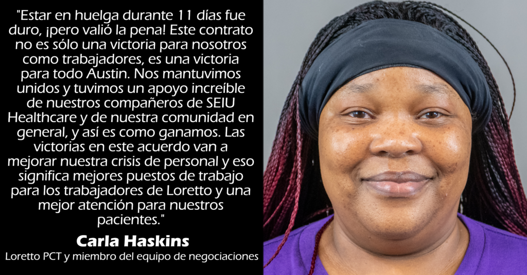 "Estar en huelga durante 11 días fue duro, ¡pero valió la pena! Este contrato no es sólo una victoria para nosotros como trabajadores, es una victoria para todo Austin. Nos mantuvimos unidos y tuvimos un apoyo increíble de nuestros compañeros de SEIU Healthcare y de nuestra comunidad en general, y así es como ganamos. Las victorias en este acuerdo van a mejorar nuestra crisis de personal y eso significa mejores puestos de trabajo para los trabajadores de Loretto y una mejor atención para nuestros pacientes." 
Carla Haskins 
Loretto PCT y miembro del equipo de negociaciones 
