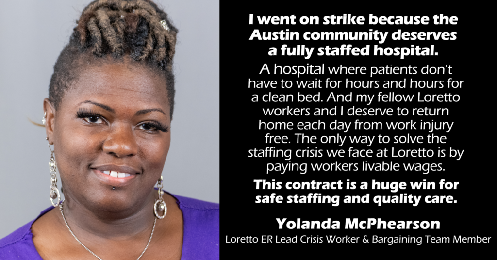 “I went on strike because the Austin community deserves a fully staffed hospital where patients don’t have to wait for hours and hours for a clean bed. And my fellow Loretto workers and I deserve to return home each day from work injury free. The only way to solve the staffing crisis we face at Loretto is by paying workers livable wages. This contract is a huge win for safe staffing and quality care.” 
Yolanda McPhearson 
ER Loretto Lead Crisis Worker & Bargaining Team Member 
