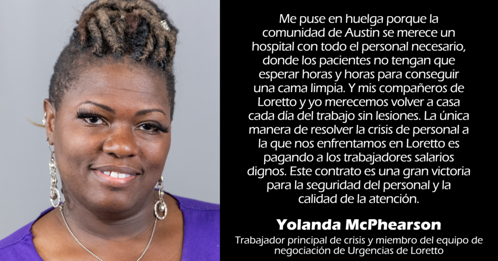 "Me puse en huelga porque la comunidad de Austin se merece un hospital con todo el personal necesario, donde los pacientes no tengan que esperar horas y horas para conseguir una cama limpia. Y mis compañeros de Loretto y yo merecemos volver a casa cada día del trabajo sin lesiones. La única manera de resolver la crisis de personal a la que nos enfrentamos en Loretto es pagando a los trabajadores salarios dignos. Este contrato es una gran victoria para la seguridad del personal y la calidad de la atención". 
Yolanda McPhearson 
Trabajador principal de crisis y miembro del equipo de negociación de Urgencias de Loretto 
