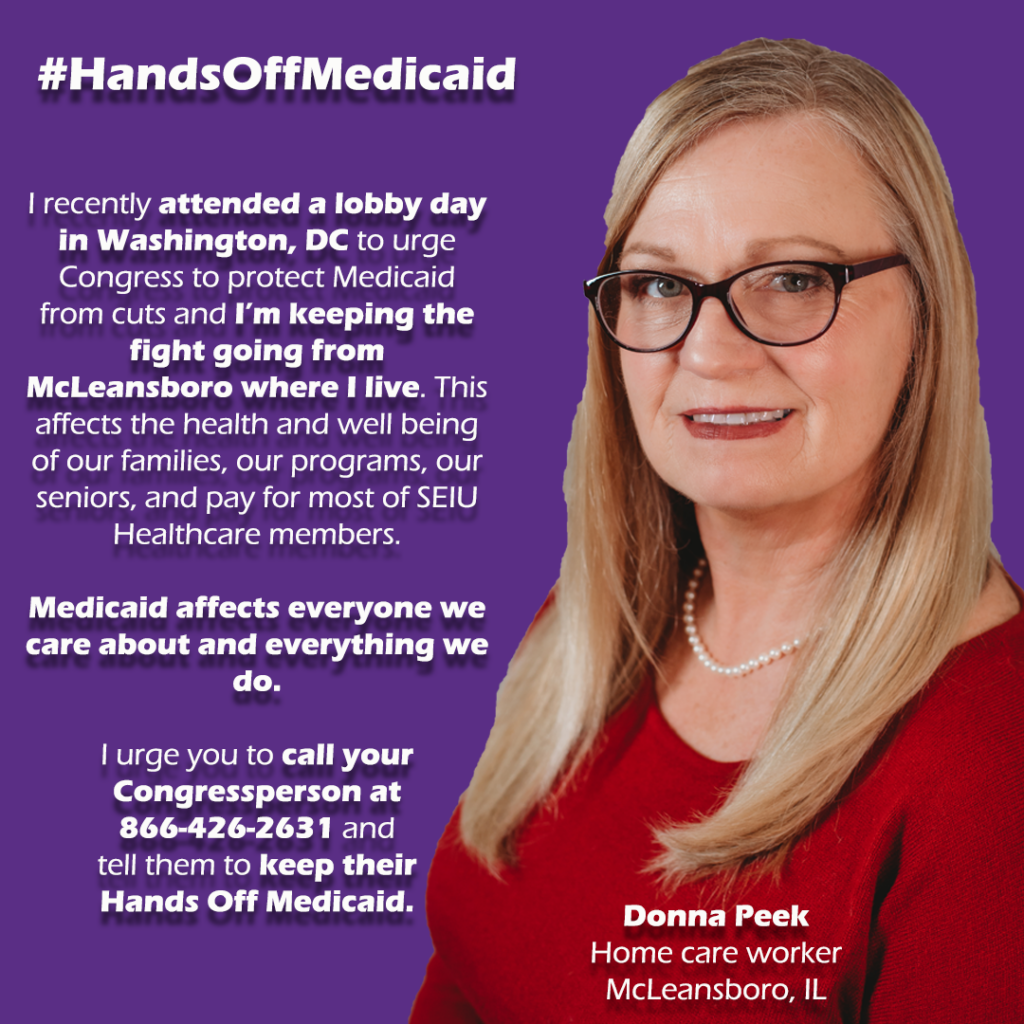 Graphic.
Left side. Blonde white women with glasses. She's Donna Peek a home care worker from McLeansboro, IL.

Left Side.
#SaveMedicaid

Quote:
"I recently attended a lobby day in Washington, DC to urge Congress to protect Medicaid from cuts and I’m keeping the fight going from McLeansboro where I live. This affects the health and well being of our families, our programs, our seniors, and pay for most of SEIU Healthcare members. 

Medicaid affects everyone we care about and everything we do. 

I urge you to call your Congressperson at 866-426-2631 and  tell them to keep their 
Hands Off Medicaid."