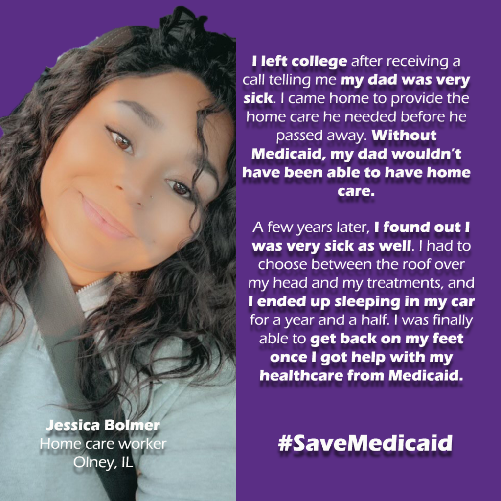 Graphic 1 of 2 
On left: woman in car smiling. She is Jessica Bolmer, Home care worker, Olney, IL.


On Right.

"I left college after receiving a call telling me my dad was very sick. I came home to provide the home care he needed before he passed away. Without Medicaid, my dad wouldn’t have been able to have home care. 

A few years later, I found out I was very sick as well. I had to choose between the roof over my head and my treatments, and I ended up sleeping in my car for a year and a half. I was finally able to get back on my feet once I got help with my healthcare from Medicaid."

#SaveMedicaid