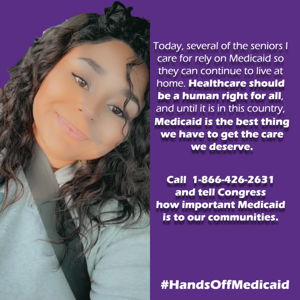 Graphic 2 of 2 
On left: woman in car smiling. She is Jessica Bolmer, Home care worker, Olney, IL.


On Right.
"Today, several of the seniors I care for rely on Medicaid so they can continue to live at home. Healthcare should be a human right for all, and until it is in this country, Medicaid is the best thing we have to get the care we deserve. 

Call  1-866-426-2631
and tell Congress 
how important Medicaid is to our communities."

#HandsOffMedicaid