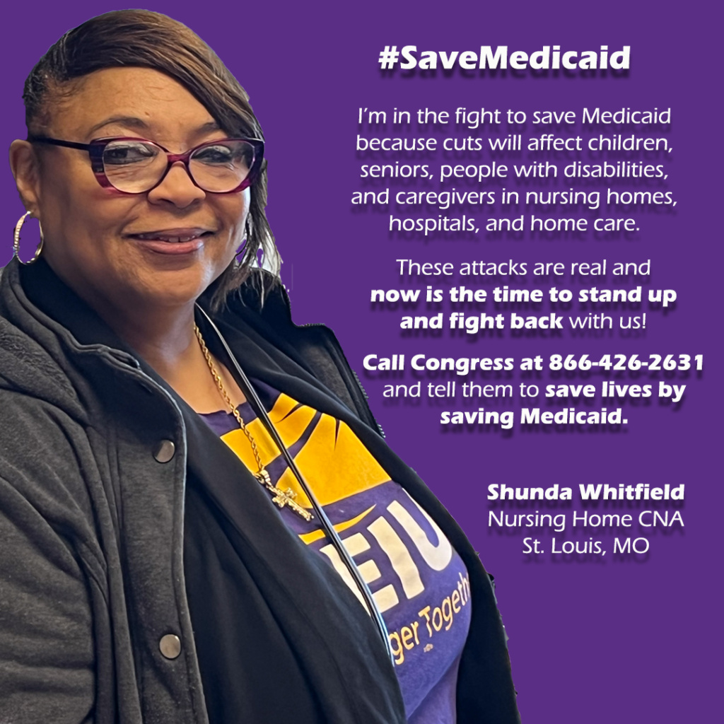 Graphic.
Left: Black women with glasses smiling. She is Shunda Whitfield, Nursing Home CNA, St. Louis, MO.


Right: #SaveMedicaid

"I’m in the fight to save Medicaid because cuts will affect children, seniors, people with disabilities, and caregivers in nursing homes, hospitals, and home care. 

These attacks are real and 
now is the time to stand up and fight back with us! 

Call Congress at 866-426-2631 and tell them to save lives by saving Medicaid."